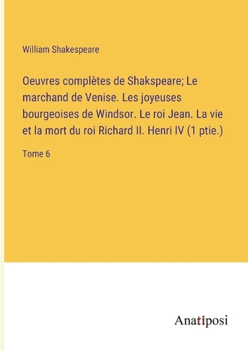 Oeuvres complètes de Shakspeare; Le marchand de Venise. Les joyeuses bourgeoises de Windsor. Le roi Jean. La vie et la mort du roi Richard II. Henri IV (1 ptie.): Tome 6