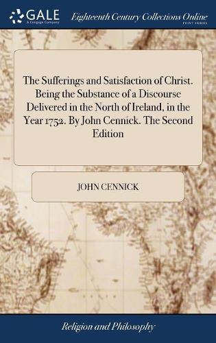 The Sufferings and Satisfaction of Christ. Being the Substance of a Discourse Delivered in the North of Ireland, in the Year 1752. by John Cennick. the Second Edition