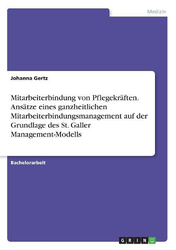 Mitarbeiterbindung von Pflegekräften. Ansätze eines ganzheitlichen Mitarbeiterbindungsmanagement auf der Grundlage des St. Galler Management-Modells