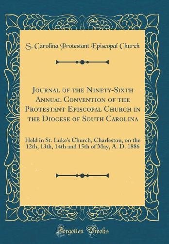 Journal of the Ninety-Sixth Annual Convention of the Protestant Episcopal Church in the Diocese of South Carolina: Held in St. Luke's Church, Charleston, on the 12th, 13th, 14th and 15th of May, A. D. 1886 (Classic Reprint)