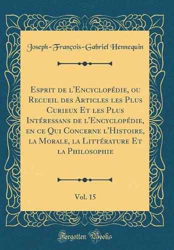 Esprit de l'Encyclopédie, Ou Recueil Des Articles Les Plus Curieux Et Les Plus Intéressans de l'Encyclopédie, En Ce Qui Concerne l'Histoire, La Morale, La Littérature Et La Philosophie, Vol. 15 (Classic Reprint)