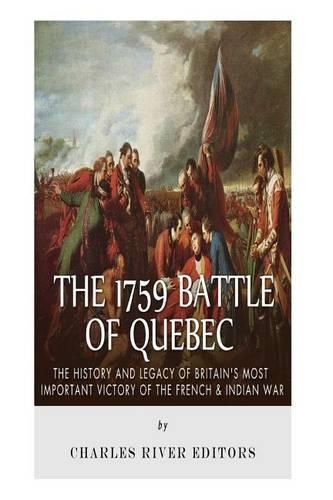 The 1759 Battle of Quebec: The History and Legacy of Britain's Most Important Victory of the French & Indian War