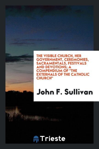 The Visible Church, Her Government, Ceremonies, Sacramentals, Festivals and Devotions; A Compendium of the Externals of the Catholic Church