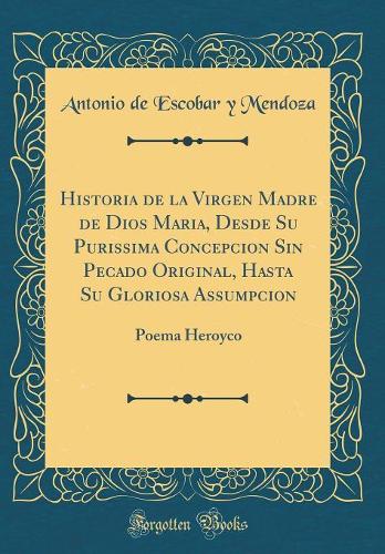 Historia de la Virgen Madre de Dios Maria, Desde Su Purissima Concepcion Sin Pecado Original, Hasta Su Gloriosa Assumpcion: Poema Heroyco (Classic Reprint)