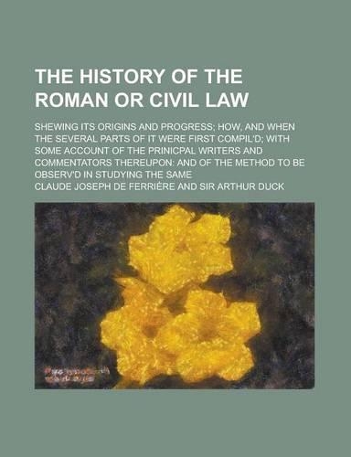 The History of the Roman or Civil Law; Shewing Its Origins and Progress How, and When the Several Parts of It Were First Compil'd with Some Account of the Prinicpal Writers and Commentators Thereupon and of the Method to Be Observ'd in Studying the