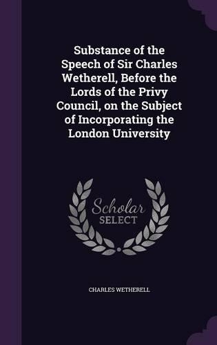 Substance of the Speech of Sir Charles Wetherell, Before the Lords of the Privy Council, on the Subject of Incorporating the London University