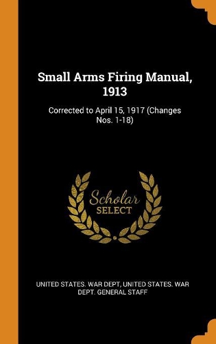 Small Arms Firing Manual, 1913: Corrected to April 15, 1917 (Changes Nos. 1-18)
