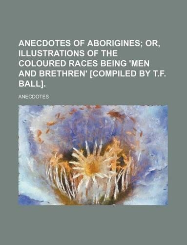 Anecdotes of Aborigines; Or, Illustrations of the Coloured Races Being 'Men and Brethren' [Compiled by T.F. Ball].