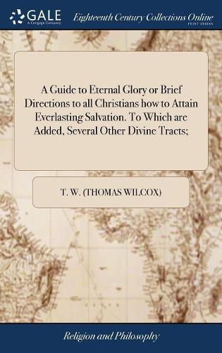 A Guide to Eternal Glory or Brief Directions to all Christians how to Attain Everlasting Salvation. To Which are Added, Several Other Divine Tracts;