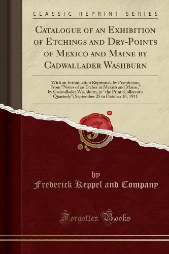 Catalogue of an Exhibition of Etchings and Dry-Points of Mexico and Maine by Cadwallader Washburn: With an Introduction Reprinted, by Permission, from "notes of an Etcher in Mexico and Maine," by Cadwallader Washburn, in "the Print-Collector's Qua