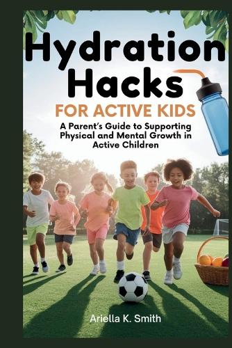 Hydration Hacks for Active Kids: Boost Your Child's Performance, Growth, and Health: A Parent's Guide to Supporting Physical and Mental Growth in Active Children