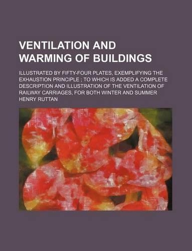 Ventilation and Warming of Buildings; Illustrated by Fifty-Four Plates, Exemplifying the Exhaustion Principle to Which Is Added a Complete Description and Illustration of the Ventilation of Railway Carriages, for Both Winter and Summer