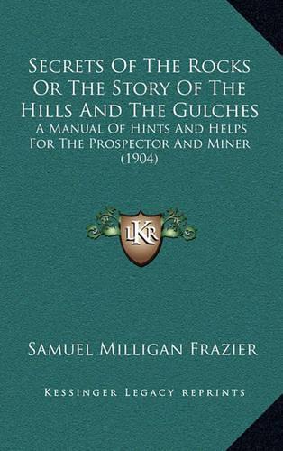 Secrets Of The Rocks Or The Story Of The Hills And The Gulches: A Manual Of Hints And Helps For The Prospector And Miner (1904)