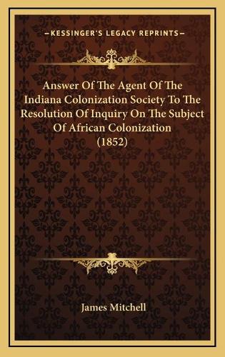 Answer Of The Agent Of The Indiana Colonization Society To The Resolution Of Inquiry On The Subject Of African Colonization (1852)