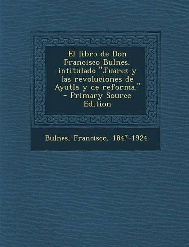 El Libro de Don Francisco Bulnes, Intitulado Juarez y Las Revoluciones de Ayutla y de Reforma. - Primary Source Edition
