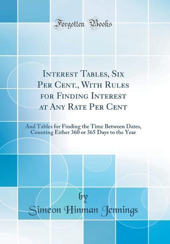 Interest Tables, Six Per Cent., With Rules for Finding Interest at Any Rate Per Cent: And Tables for Finding the Time Between Dates, Counting Either 360 or 365 Days to the Year (Classic Reprint)