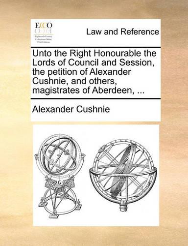 Unto the Right Honourable the Lords of Council and Session, the Petition of Alexander Cushnie, and Others, Magistrates of Aberdeen, ...