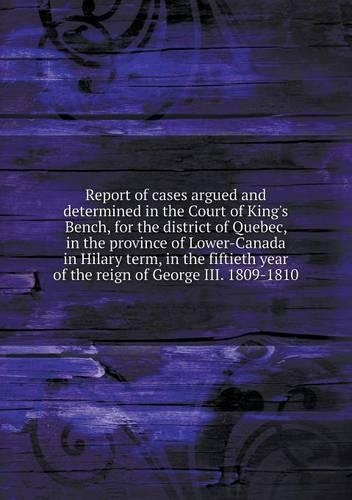 Report of cases argued and determined in the Court of King's Bench, for the district of Quebec, in the province of Lower-Canada in Hilary term, in the fiftieth year of the reign of George III. 1809-1810