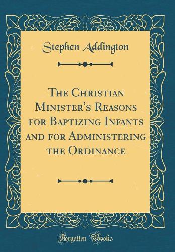 The Christian Minister's Reasons for Baptizing Infants and for Administering the Ordinance (Classic Reprint)