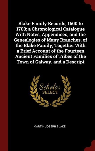 Blake Family Records, 1600 to 1700; a Chronological Catalogue With Notes, Appendices, and the Genealogies of Many Branches, of the Blake Family, Together With a Brief Account of the Fourteen Ancient Families of Tribes of the Town of Galway, and a D