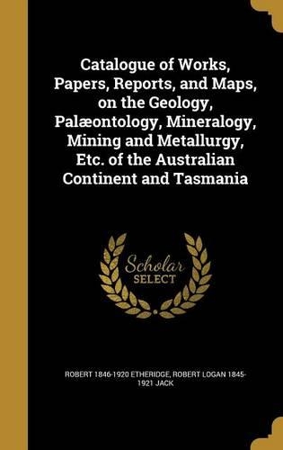 Catalogue of Works, Papers, Reports, and Maps, on the Geology, Palæontology, Mineralogy, Mining and Metallurgy, Etc. of the Australian Continent and Tasmania